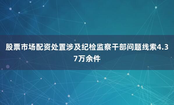 股票市场配资处置涉及纪检监察干部问题线索4.37万余件