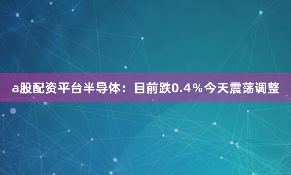 a股配资平台半导体：目前跌0.4％今天震荡调整
