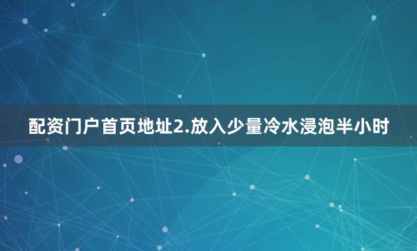 配资门户首页地址2.放入少量冷水浸泡半小时