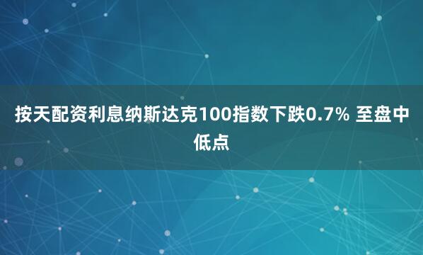 按天配资利息纳斯达克100指数下跌0.7% 至盘中低点