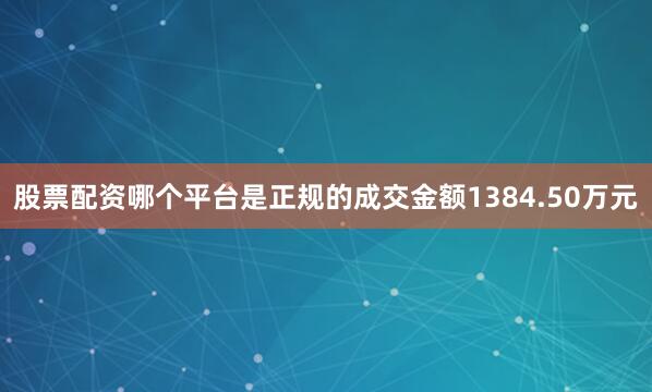 股票配资哪个平台是正规的成交金额1384.50万元