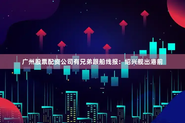 广州股票配资公司有兄弟跟船线报：绍兴舰出港前