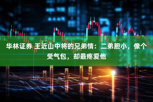 华林证券 王近山中将的兄弟情：二弟胆小，像个受气包，却最疼爱他