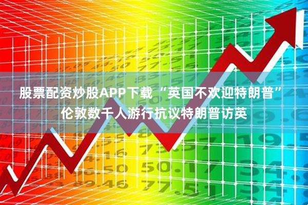 股票配资炒股APP下载 “英国不欢迎特朗普” 伦敦数千人游行抗议特朗普访英
