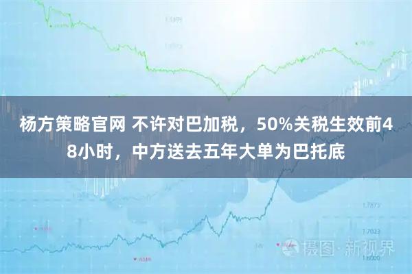 杨方策略官网 不许对巴加税，50%关税生效前48小时，中方送去五年大单为巴托底