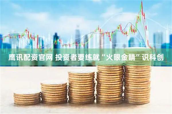 鹰讯配资官网 投资者要练就“火眼金睛”识科创