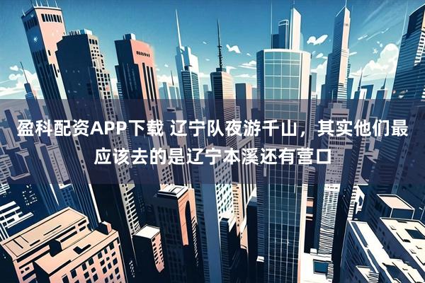 盈科配资APP下载 辽宁队夜游千山，其实他们最应该去的是辽宁本溪还有营口