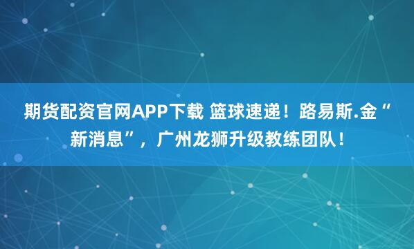 期货配资官网APP下载 篮球速递！路易斯.金“新消息”，广州龙狮升级教练团队！