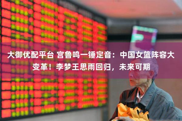 大御优配平台 宫鲁鸣一锤定音：中国女篮阵容大变革！李梦王思雨回归，未来可期