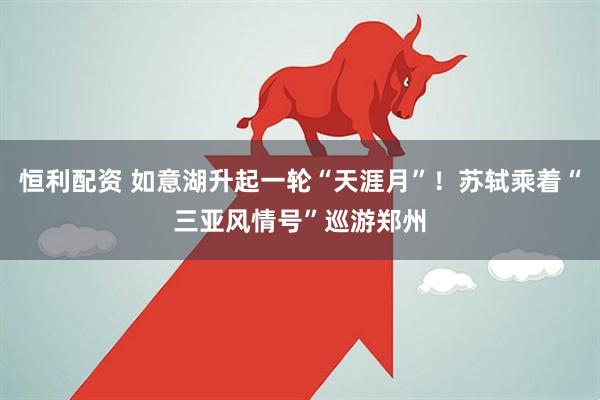 恒利配资 如意湖升起一轮“天涯月”！苏轼乘着“三亚风情号”巡游郑州