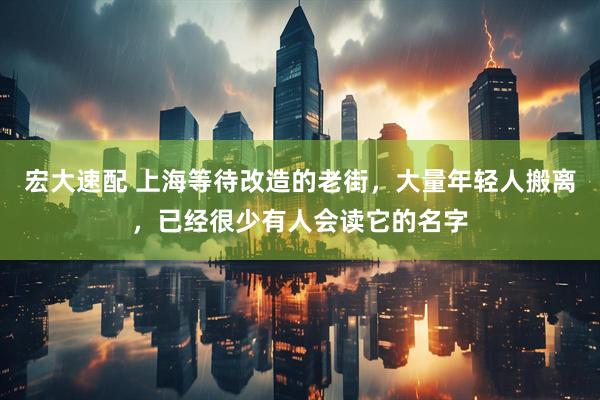 宏大速配 上海等待改造的老街，大量年轻人搬离，已经很少有人会读它的名字