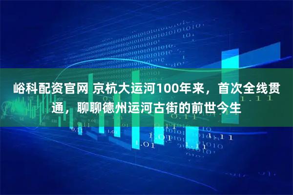 峪科配资官网 京杭大运河100年来，首次全线贯通，聊聊德州运河古街的前世今生