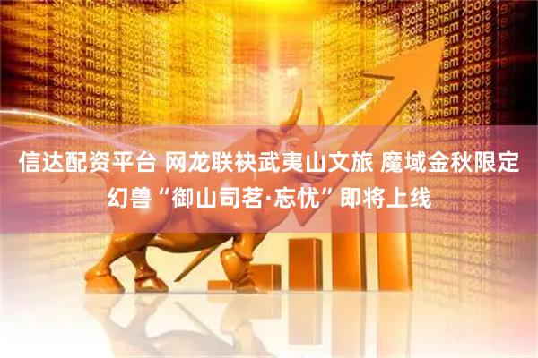 信达配资平台 网龙联袂武夷山文旅 魔域金秋限定幻兽“御山司茗·忘忧”即将上线