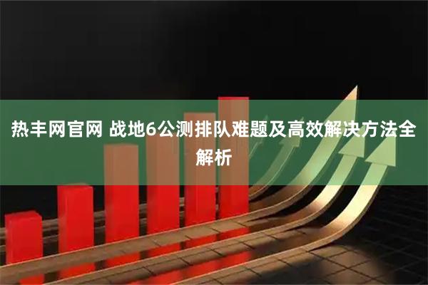热丰网官网 战地6公测排队难题及高效解决方法全解析