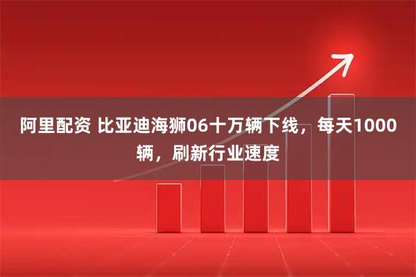 阿里配资 比亚迪海狮06十万辆下线，每天1000辆，刷新行业速度