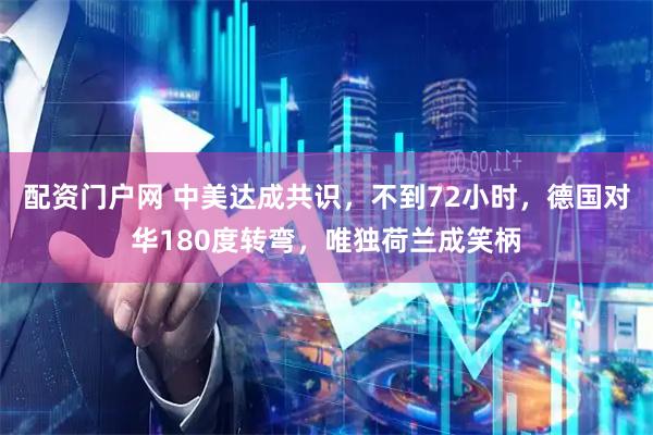 配资门户网 中美达成共识，不到72小时，德国对华180度转弯，唯独荷兰成笑柄