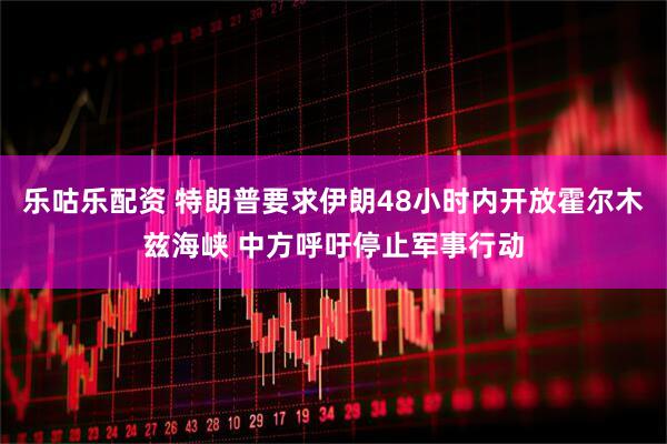 乐咕乐配资 特朗普要求伊朗48小时内开放霍尔木兹海峡 中方呼吁停止军事行动