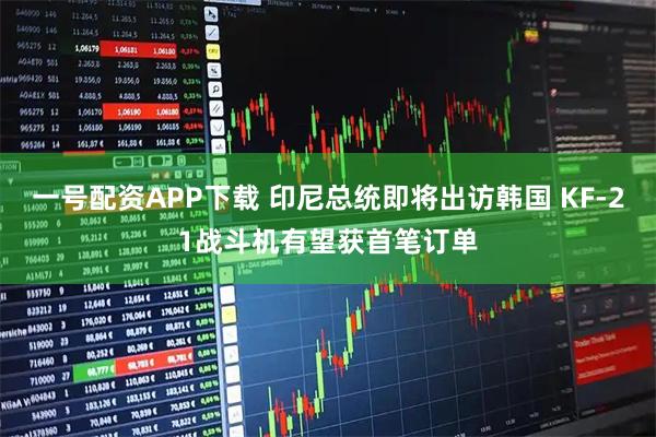 一号配资APP下载 印尼总统即将出访韩国 KF-21战斗机有望获首笔订单