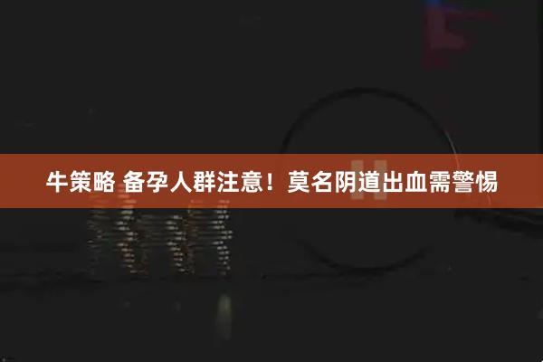 牛策略 备孕人群注意！莫名阴道出血需警惕