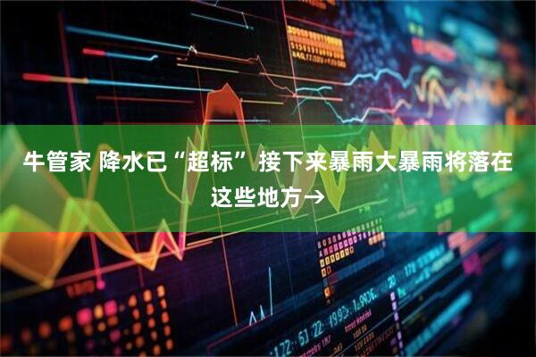 牛管家 降水已“超标” 接下来暴雨大暴雨将落在这些地方→