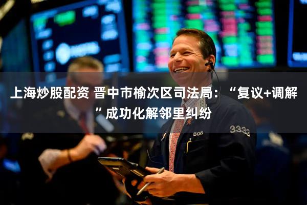 上海炒股配资 晋中市榆次区司法局：“复议+调解”成功化解邻里纠纷