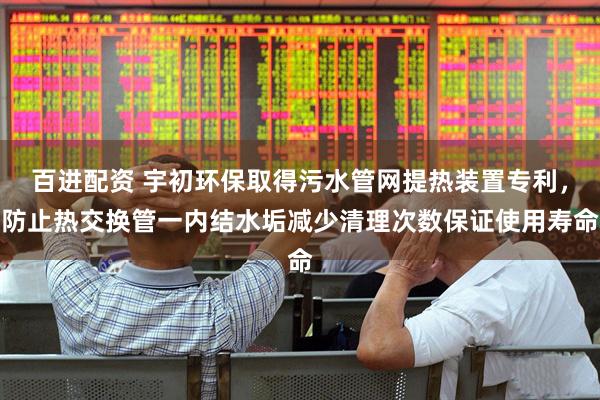 百进配资 宇初环保取得污水管网提热装置专利，防止热交换管一内结水垢减少清理次数保证使用寿命
