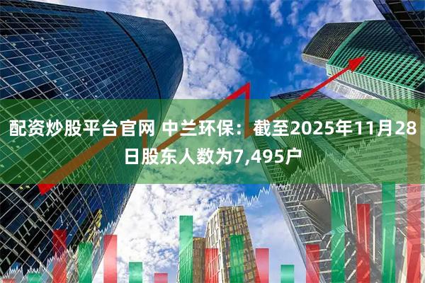 配资炒股平台官网 中兰环保：截至2025年11月28日股东人数为7,495户