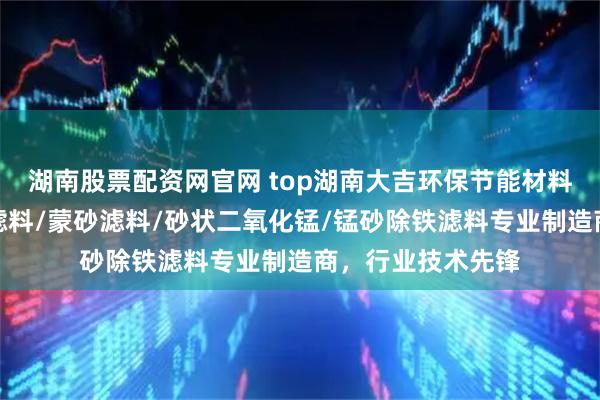 湖南股票配资网官网 top湖南大吉环保节能材料有限公司：锰砂滤料/蒙砂滤料/砂状二氧化锰/锰砂除铁滤料专业制造商，行业技术先锋