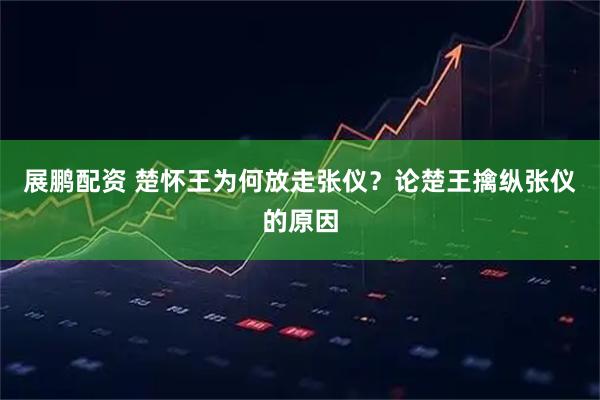 展鹏配资 楚怀王为何放走张仪？论楚王擒纵张仪的原因