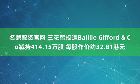 名鼎配资官网 三花智控遭Baillie Gifford & Co减持414.15万股 每股作价约32.81港元