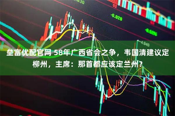 垒富优配官网 58年广西省会之争，韦国清建议定柳州，主席：那首都应该定兰州？