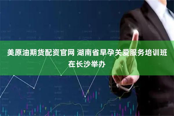美原油期货配资官网 湖南省早孕关爱服务培训班在长沙举办