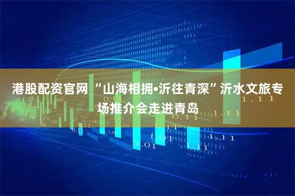 港股配资官网 “山海相拥•沂往青深”沂水文旅专场推介会走进青岛