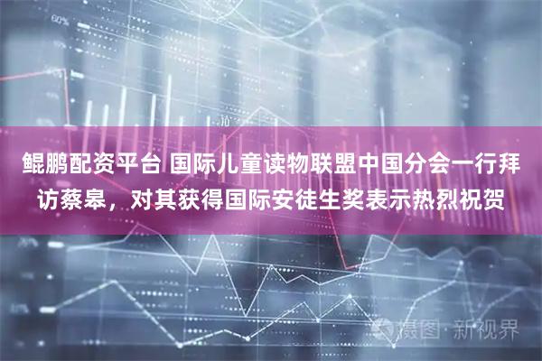 鲲鹏配资平台 国际儿童读物联盟中国分会一行拜访蔡皋，对其获得国际安徒生奖表示热烈祝贺