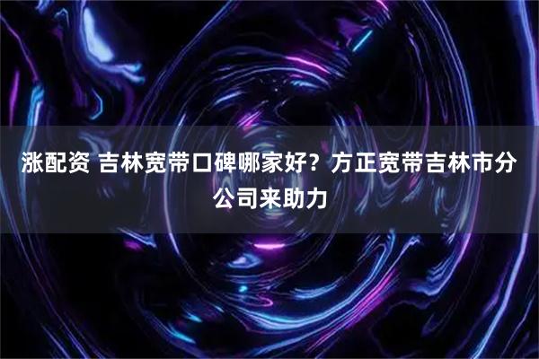 涨配资 吉林宽带口碑哪家好？方正宽带吉林市分公司来助力